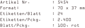 Artikel Nr.        : 5454
Format:            : 70 x 37 mm
Etiketten/Blatt    : 24
Etiketten/Pckg.    : 2.400
Blatt/Pckg.        : 100, rot