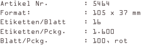 Artikel Nr.        : 5464
Format:            : 105 x 37 mm
Etiketten/Blatt    : 16
Etiketten/Pckg.    : 1.600
Blatt/Pckg.        : 100, rot