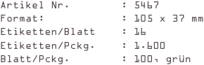 Artikel Nr.        : 5467
Format:            : 105 x 37 mm
Etiketten/Blatt    : 16
Etiketten/Pckg.    : 1.600
Blatt/Pckg.        : 100, grün