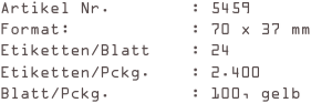Artikel Nr.        : 5459
Format:            : 70 x 37 mm
Etiketten/Blatt    : 24
Etiketten/Pckg.    : 2.400
Blatt/Pckg.        : 100, gelb