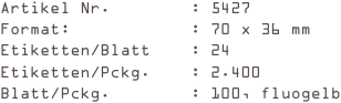 Artikel Nr.        : 5427
Format:            : 70 x 36 mm
Etiketten/Blatt    : 24
Etiketten/Pckg.    : 2.400
Blatt/Pckg.        : 100, fluogelb