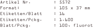 Artikel Nr.        : 5572
Format:            : 105 x 37 mm
Etiketten/Blatt    : 16
Etiketten/Pckg.    : 1.600
Blatt/Pckg.        : 100, fluorot