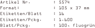 Artikel Nr.        : 5574
Format:            : 105 x 37 mm
Etiketten/Blatt    : 16
Etiketten/Pckg.    : 1.600
Blatt/Pckg.        : 100, fluogrün