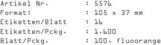 Artikel Nr.        : 5576
Format:            : 105 x 37 mm
Etiketten/Blatt    : 16
Etiketten/Pckg.    : 1.600
Blatt/Pckg.        : 100, fluoorange