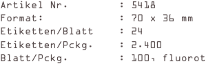 Artikel Nr.        : 5418
Format:            : 70 x 36 mm
Etiketten/Blatt    : 24
Etiketten/Pckg.    : 2.400
Blatt/Pckg.        : 100, fluorot