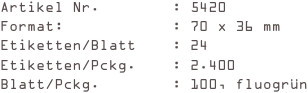 Artikel Nr.        : 5420
Format:            : 70 x 36 mm
Etiketten/Blatt    : 24
Etiketten/Pckg.    : 2.400
Blatt/Pckg.        : 100, fluogrün