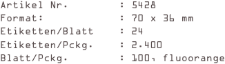 Artikel Nr.        : 5428
Format:            : 70 x 36 mm
Etiketten/Blatt    : 24
Etiketten/Pckg.    : 2.400
Blatt/Pckg.        : 100, fluoorange
