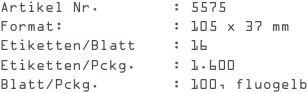 Artikel Nr.        : 5575
Format:            : 105 x 37 mm
Etiketten/Blatt    : 16
Etiketten/Pckg.    : 1.600
Blatt/Pckg.        : 100, fluogelb