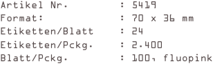 Artikel Nr.        : 5419
Format:            : 70 x 36 mm
Etiketten/Blatt    : 24
Etiketten/Pckg.    : 2.400
Blatt/Pckg.        : 100, fluopink