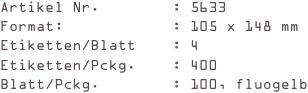 Artikel Nr.        : 5633
Format:            : 105 x 148 mm
Etiketten/Blatt    : 4
Etiketten/Pckg.    : 400
Blatt/Pckg.        : 100, fluogelb