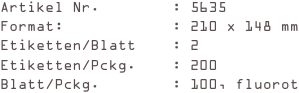 Artikel Nr.        : 5635
Format:            : 210 x 148 mm
Etiketten/Blatt    : 2
Etiketten/Pckg.    : 200
Blatt/Pckg.        : 100, fluorot