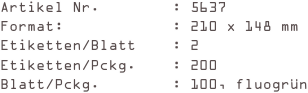 Artikel Nr.        : 5637
Format:            : 210 x 148 mm
Etiketten/Blatt    : 2
Etiketten/Pckg.    : 200
Blatt/Pckg.        : 100, fluogrün