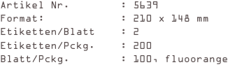 Artikel Nr.        : 5639
Format:            : 210 x 148 mm
Etiketten/Blatt    : 2
Etiketten/Pckg.    : 200
Blatt/Pckg.        : 100, fluoorange