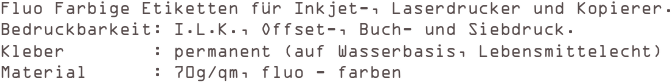 Fluo Farbige Etiketten für Inkjet-, Laserdrucker und Kopierer.
Bedruckbarkeit: I.L.K., Offset-, Buch- und Siebdruck. 
Kleber        : permanent (auf Wasserbasis, Lebensmittelecht) 
Material      : 70g/qm, fluo - farben
