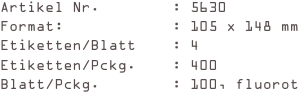Artikel Nr.        : 5630
Format:            : 105 x 148 mm
Etiketten/Blatt    : 4
Etiketten/Pckg.    : 400
Blatt/Pckg.        : 100, fluorot