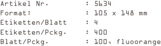 Artikel Nr.        : 5634
Format:            : 105 x 148 mm
Etiketten/Blatt    : 4
Etiketten/Pckg.    : 400
Blatt/Pckg.        : 100, fluoorange