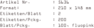 Artikel Nr.        : 5636
Format:            : 210 x 148 mm
Etiketten/Blatt    : 2
Etiketten/Pckg.    : 200
Blatt/Pckg.        : 100, fluopink