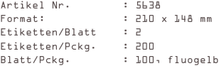 Artikel Nr.        : 5638
Format:            : 210 x 148 mm
Etiketten/Blatt    : 2
Etiketten/Pckg.    : 200
Blatt/Pckg.        : 100, fluogelb