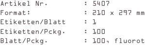 Artikel Nr.        : 5407
Format:            : 210 x 297 mm
Etiketten/Blatt    : 1
Etiketten/Pckg.    : 100
Blatt/Pckg.        : 100, fluorot