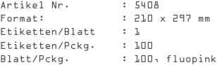 Artikel Nr.        : 5408
Format:            : 210 x 297 mm
Etiketten/Blatt    : 1
Etiketten/Pckg.    : 100
Blatt/Pckg.        : 100, fluopink