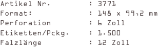 Artikel Nr.        : 3771
Format:            : 148 x 99,2 mm
Perforation        : 6 Zoll
Etiketten/Pckg.    : 1.500
Falzlänge          : 12 Zoll
