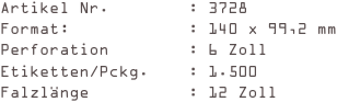 Artikel Nr.        : 3728
Format:            : 140 x 99,2 mm
Perforation        : 6 Zoll
Etiketten/Pckg.    : 1.500
Falzlänge          : 12 Zoll