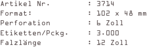 Artikel Nr.        : 3714
Format:            : 102 x 48 mm
Perforation        : 6 Zoll
Etiketten/Pckg.    : 3.000
Falzlänge          : 12 Zoll