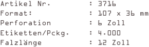 Artikel Nr.        : 3716
Format:            : 107 x 36 mm
Perforation        : 6 Zoll
Etiketten/Pckg.    : 4.000
Falzlänge          : 12 Zoll
