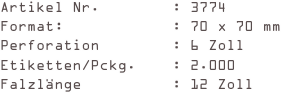 Artikel Nr.        : 3774
Format:            : 70 x 70 mm
Perforation        : 6 Zoll
Etiketten/Pckg.    : 2.000
Falzlänge          : 12 Zoll