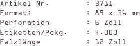 Artikel Nr.        : 3711
Format:            : 89 x 36 mm
Perforation        : 6 Zoll
Etiketten/Pckg.    : 4.000
Falzlänge          : 12 Zoll