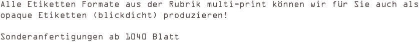 
Alle Etiketten Formate aus der Rubrik multi-print können wir für Sie auch als 
opaque Etiketten (blickdicht) produzieren! 

Sonderanfertigungen ab 1040 Blatt 