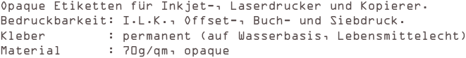 Opaque Etiketten für Inkjet-, Laserdrucker und Kopierer.
Bedruckbarkeit: I.L.K., Offset-, Buch- und Siebdruck. 
Kleber        : permanent (auf Wasserbasis, Lebensmittelecht) 
Material      : 70g/qm, opaque