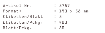 Artikel Nr.        : 5757
Format:            : 190 x 58 mm
Etiketten/Blatt    : 5
Etiketten/Pckg.    : 400
Blatt/Pckg.        : 80