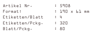Artikel Nr.        : 5908
Format:            : 190 x 61 mm
Etiketten/Blatt    : 4
Etiketten/Pckg.    : 320
Blatt/Pckg.        : 80