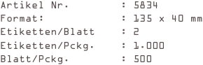Artikel Nr.        : 5834
Format:            : 135 x 40 mm
Etiketten/Blatt    : 2
Etiketten/Pckg.    : 1.000
Blatt/Pckg.        : 500