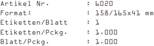 Artikel Nr.        : 6020
Format:            : 158/165x41 mm
Etiketten/Blatt    : 1
Etiketten/Pckg.    : 1.000
Blatt/Pckg.        : 1.000
