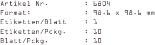 Artikel Nr.        : 6804
Format:            : 98.6 x 98.6 mm
Etiketten/Blatt    : 1
Etiketten/Pckg.    : 10
Blatt/Pckg.        : 10