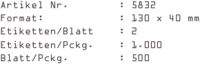 Artikel Nr.        : 5832
Format:            : 130 x 40 mm
Etiketten/Blatt    : 2
Etiketten/Pckg.    : 1.000
Blatt/Pckg.        : 500