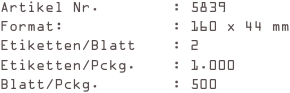 Artikel Nr.        : 5839
Format:            : 160 x 44 mm
Etiketten/Blatt    : 2
Etiketten/Pckg.    : 1.000
Blatt/Pckg.        : 500