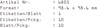 Artikel Nr.        : 6805
Format:            : 98.6 x 98.6 mm
Etiketten/Blatt    : 1
Etiketten/Pckg.    : 10
Blatt/Pckg.        : 10