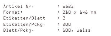 Artikel Nr.        : 6523
Format:            : 210 x 148 mm
Etiketten/Blatt    : 2
Etiketten/Pckg.    : 200
Blatt/Pckg.        : 100, weiss