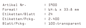 Artikel Nr.        : 5900
Format:            : 64.6 x 33.8 mm
Etiketten/Blatt    : 24
Etiketten/Pckg.    : 2.400
Blatt/Pckg.        : 100,transparent