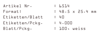 Artikel Nr.        : 6514
Format:            : 48.5 x 25.4 mm
Etiketten/Blatt    : 40
Etiketten/Pckg.    : 4.000
Blatt/Pckg.        : 100, weiss